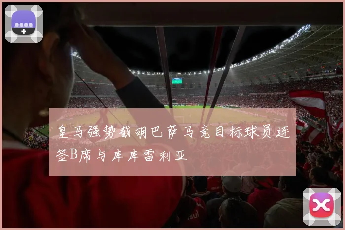 皇马强势截胡巴萨马竞目标球员连签B席与库库雷利亚