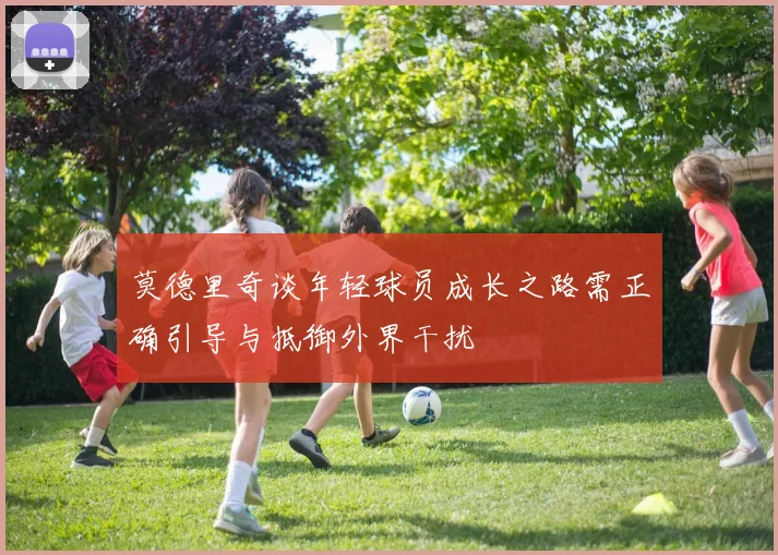 莫德里奇谈年轻球员成长之路需正确引导与抵御外界干扰
