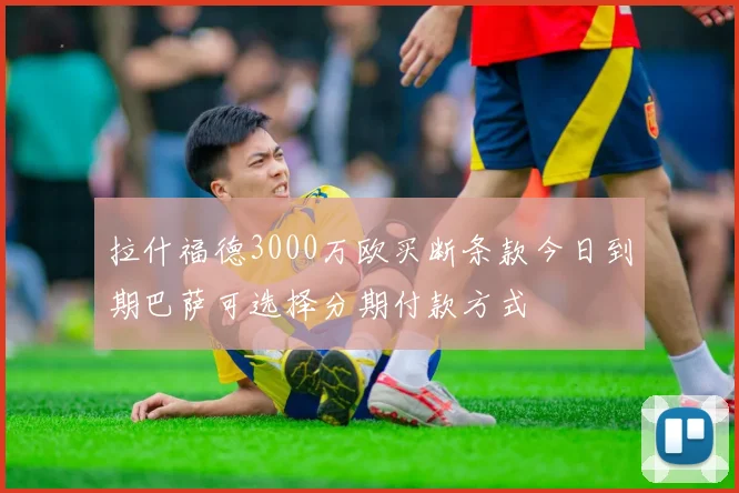 拉什福德3000万欧买断条款今日到期巴萨可选择分期付款方式