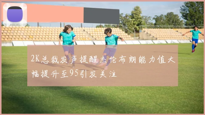 2K总裁发声提醒杰伦布朗能力值大幅提升至95引发关注