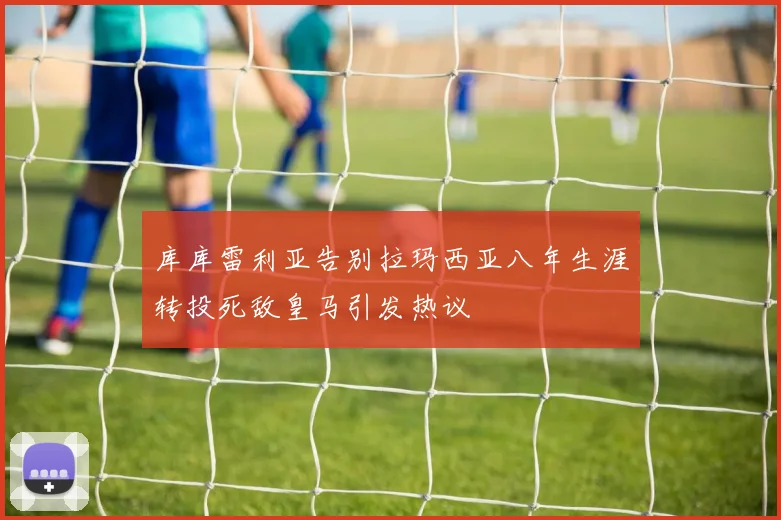 库库雷利亚告别拉玛西亚八年生涯转投死敌皇马引发热议