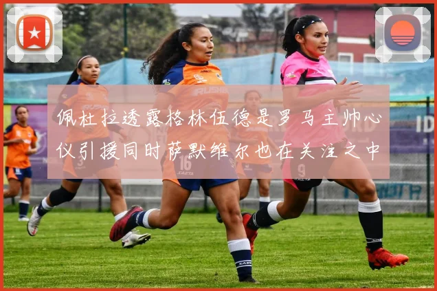 佩杜拉透露格林伍德是罗马主帅心仪引援同时萨默维尔也在关注之中