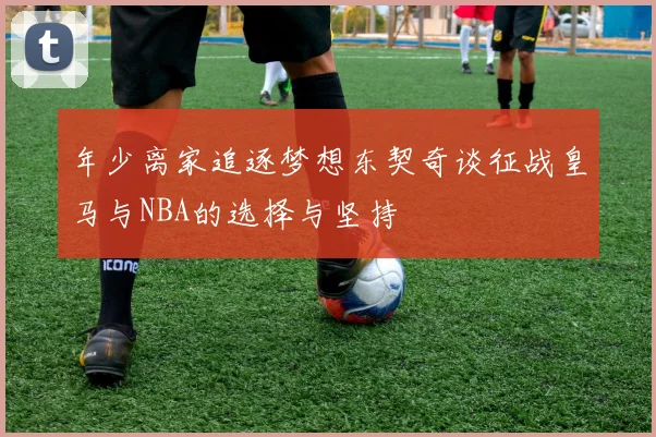 年少离家追逐梦想东契奇谈征战皇马与NBA的选择与坚持
