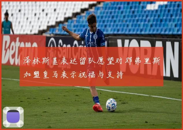 泽林斯基表达留队愿望对邓弗里斯加盟皇马表示祝福与支持