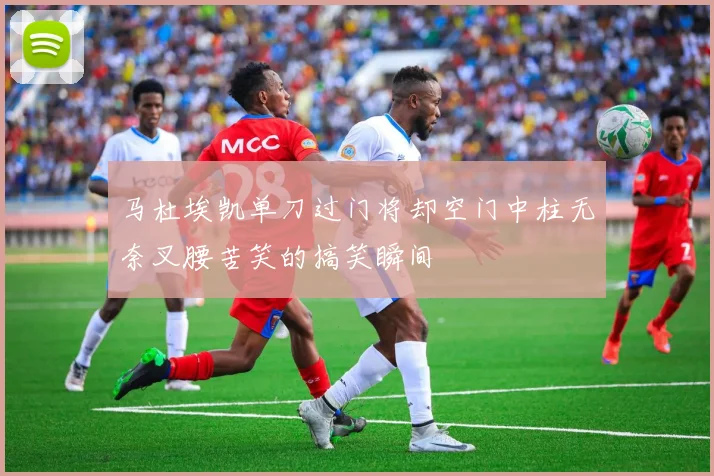 马杜埃凯单刀过门将却空门中柱无奈叉腰苦笑的搞笑瞬间