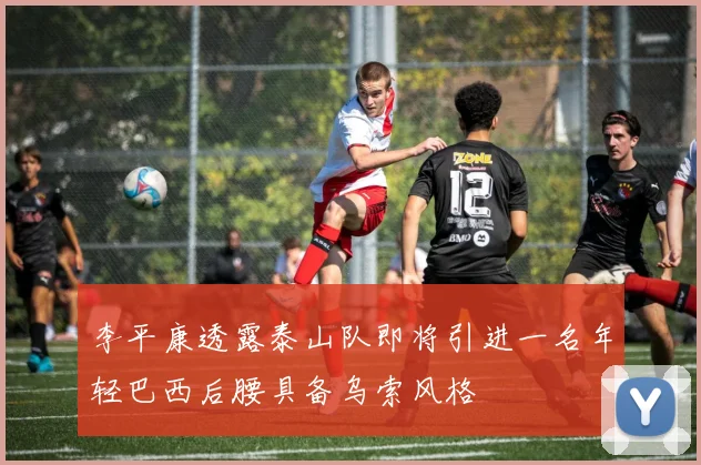 李平康透露泰山队即将引进一名年轻巴西后腰具备乌索风格