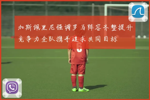 加斯佩里尼强调罗马阵容齐整提升竞争力全队携手追求共同目标