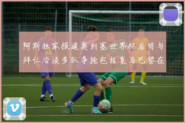 阿斯独家报道奥利塞世界杯后将与拜仁洽谈多队争抢包括皇马巴黎在内