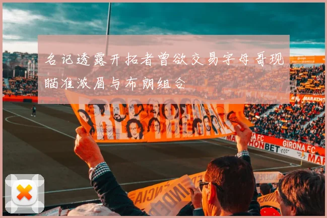名记透露开拓者曾欲交易字母哥现瞄准浓眉与布朗组合