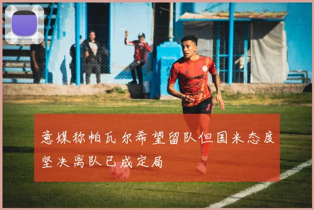 意媒称帕瓦尔希望留队但国米态度坚决离队已成定局