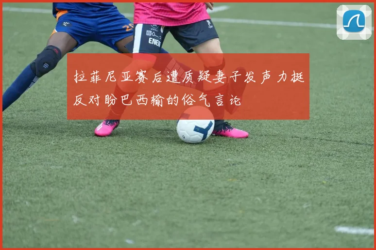 拉菲尼亚赛后遭质疑妻子发声力挺反对盼巴西输的俗气言论