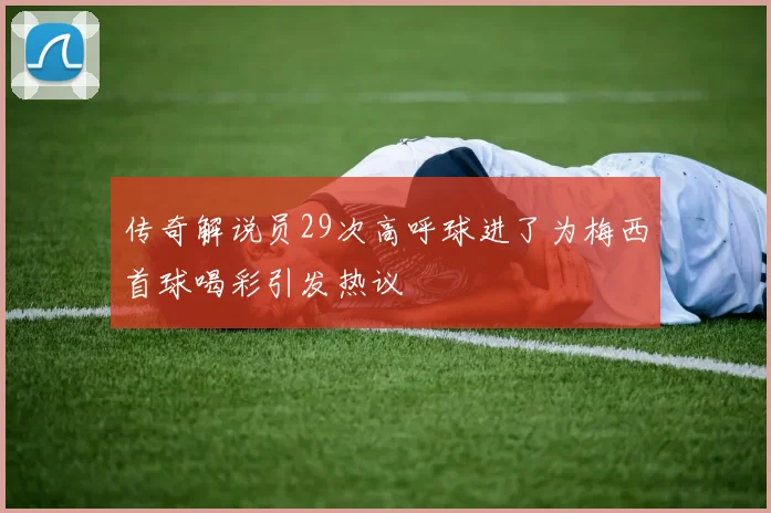 传奇解说员29次高呼球进了为梅西首球喝彩引发热议